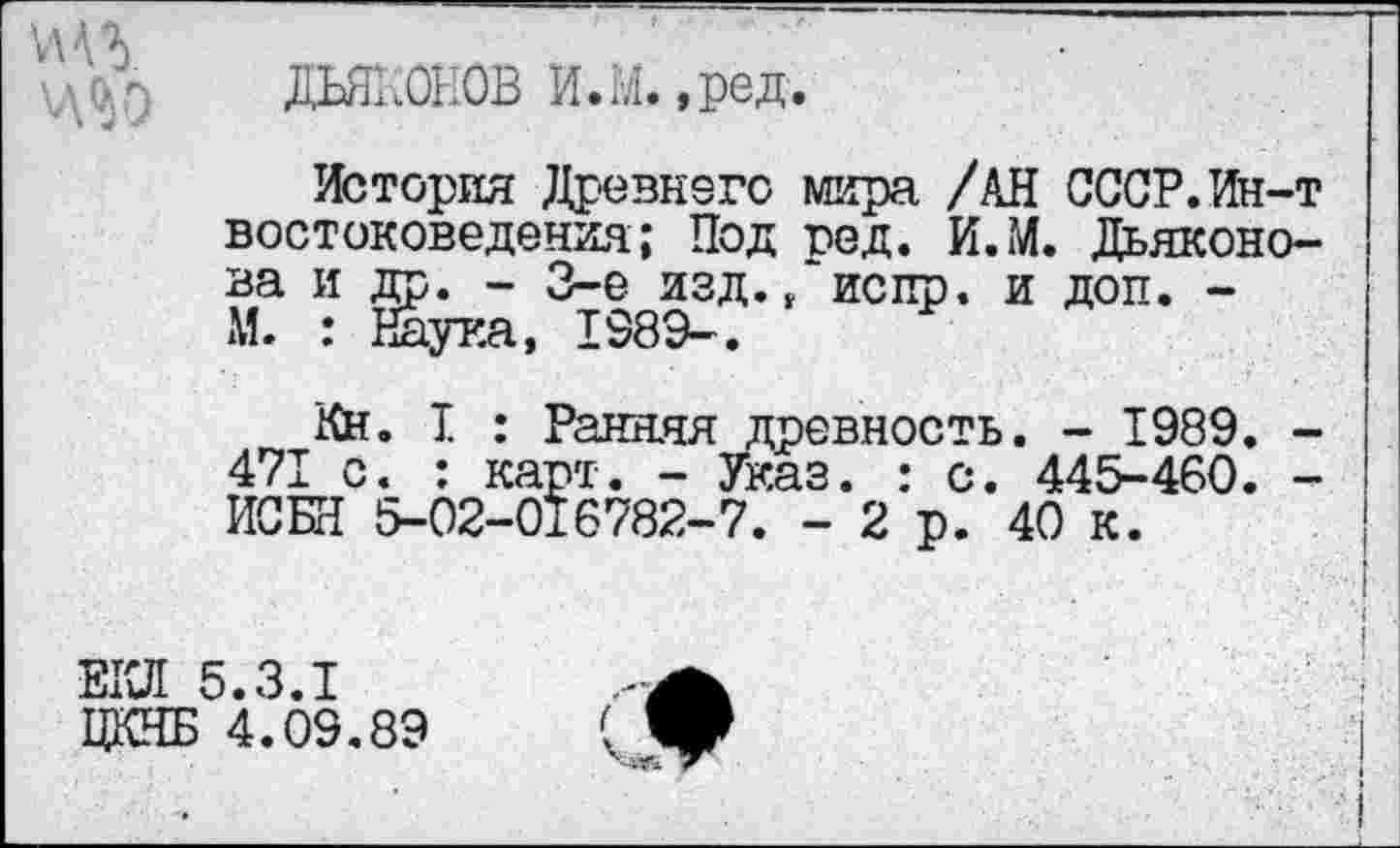 ﻿
ДЬЯКОНОВ И.М. ,ред.
История Древнего мира /АН СССР.Ин-т востоковедения; Под год. И.М. Дьяконова и др. - 3-е изд. ,‘испр. и доп. -М. : Наука, 198Э-.
КН. I : Ранняя древность. - 1989. -471 с. : карт. - Указ. : с. 445-460. -ИСБН 5-02-016782-7. - 2 р. 40 к.
ЕКЛ 5.3.1
ЦКНБ 4.09.89
О